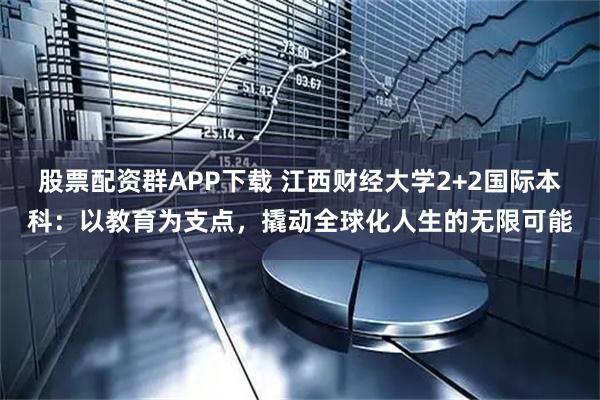 股票配资群APP下载 江西财经大学2+2国际本科：以教育为支点，撬动全球化人生的无限可能
