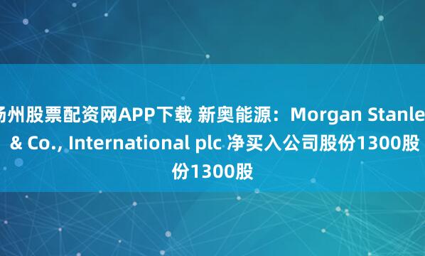 扬州股票配资网APP下载 新奥能源：Morgan Stanley & Co., International plc 净买入公司股份1300股