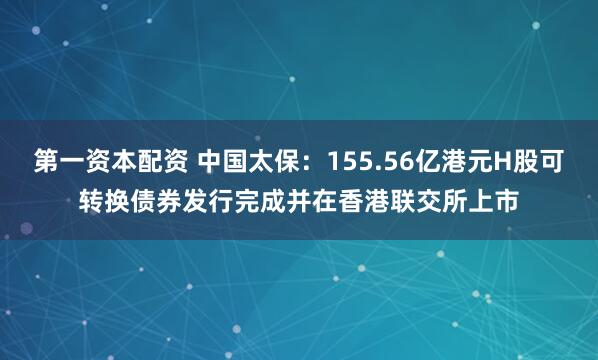 第一资本配资 中国太保：155.56亿港元H股可转换债券发行完成并在香港联交所上市