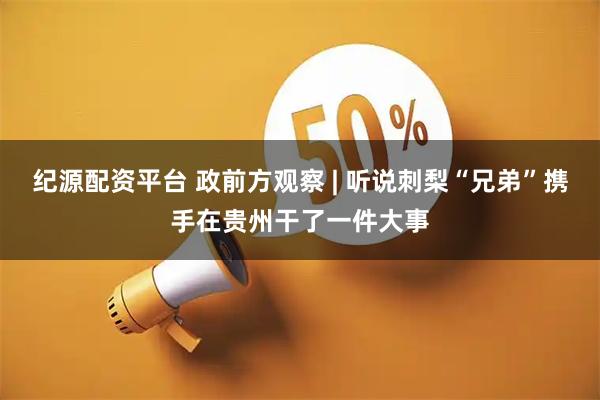纪源配资平台 政前方观察 | 听说刺梨“兄弟”携手在贵州干了一件大事