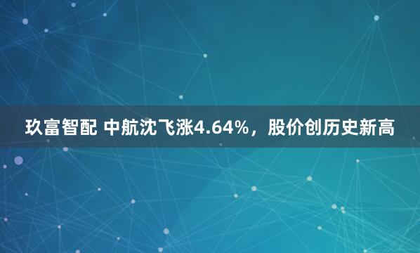 玖富智配 中航沈飞涨4.64%，股价创历史新高