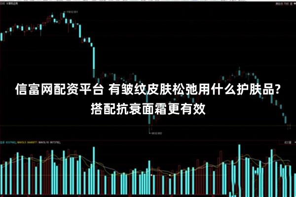 信富网配资平台 有皱纹皮肤松弛用什么护肤品?搭配抗衰面霜更有效