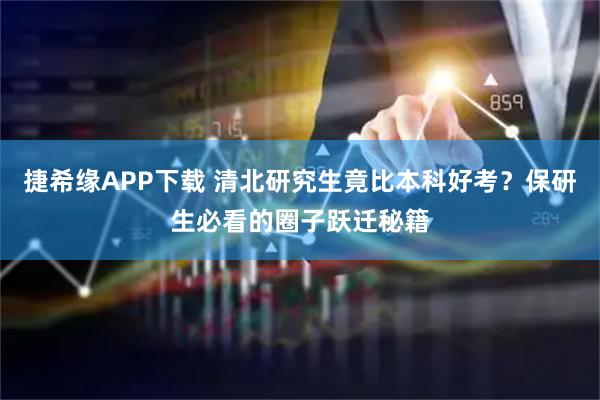 捷希缘APP下载 清北研究生竟比本科好考？保研生必看的圈子跃迁秘籍