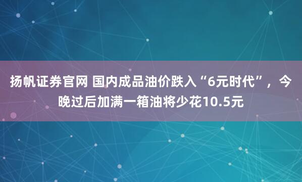 扬帆证券官网 国内成品油价跌入“6元时代”，今晚过后加满一箱油将少花10.5元