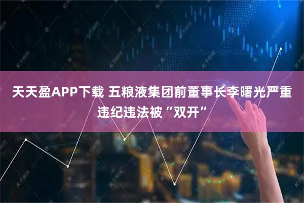 天天盈APP下载 五粮液集团前董事长李曙光严重违纪违法被“双开”