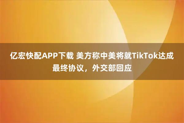 亿宏快配APP下载 美方称中美将就TikTok达成最终协议,外交部回应