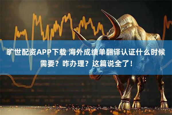 旷世配资APP下载 海外成绩单翻译认证什么时候需要？咋办理？这篇说全了！