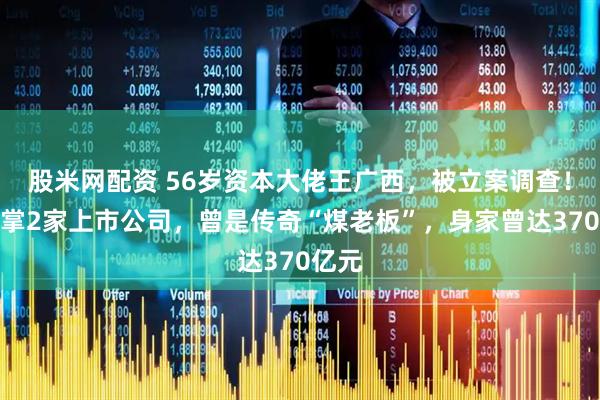 股米网配资 56岁资本大佬王广西，被立案调查！他执掌2家上市公司，曾是传奇“煤老板”，身家曾达370亿元