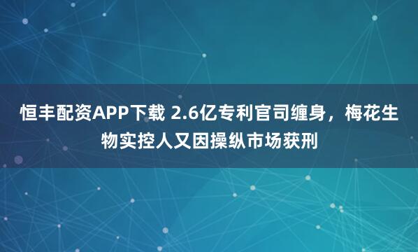 恒丰配资APP下载 2.6亿专利官司缠身，梅花生物实控人又因操纵市场获刑