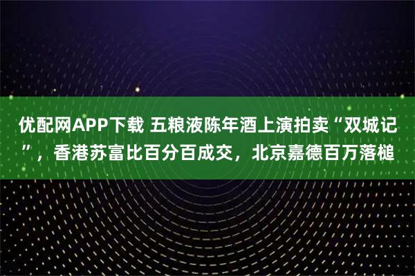 优配网APP下载 五粮液陈年酒上演拍卖“双城记”，香港苏富比百分百成交，北京嘉德百万落槌
