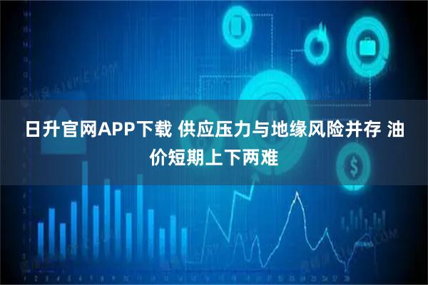 日升官网APP下载 供应压力与地缘风险并存 油价短期上下两难