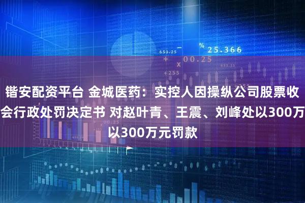 锴安配资平台 金城医药:实控人因操纵公司股票收到证监会行政处罚决定书 对赵叶青、王震、刘峰处以300万元罚款
