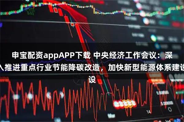 申宝配资appAPP下载 中央经济工作会议：深入推进重点行业节能降碳改造，加快新型能源体系建设