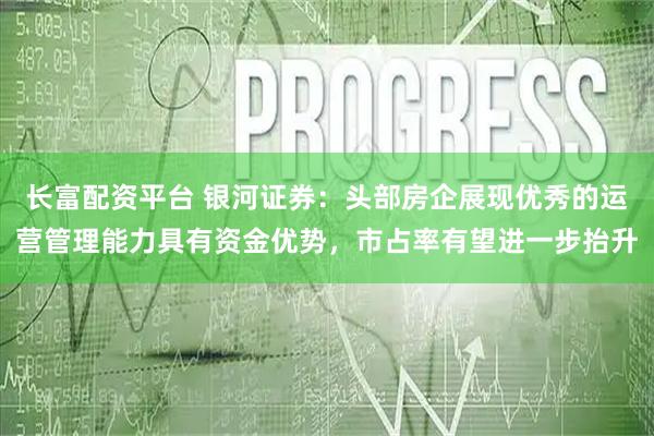 长富配资平台 银河证券：头部房企展现优秀的运营管理能力具有资金优势，市占率有望进一步抬升