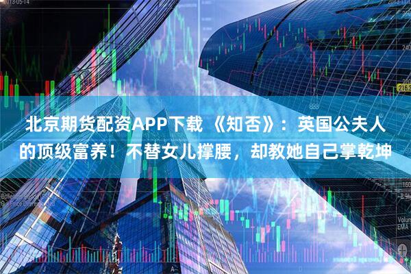 北京期货配资APP下载 《知否》：英国公夫人的顶级富养！不替女儿撑腰，却教她自己掌乾坤