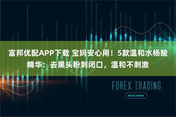 富邦优配APP下载 宝妈安心用!5款温和水杨酸精华:去黑头粉刺闭口,温和不刺激