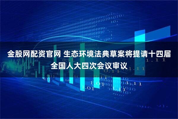 金股网配资官网 生态环境法典草案将提请十四届全国人大四次会议审议
