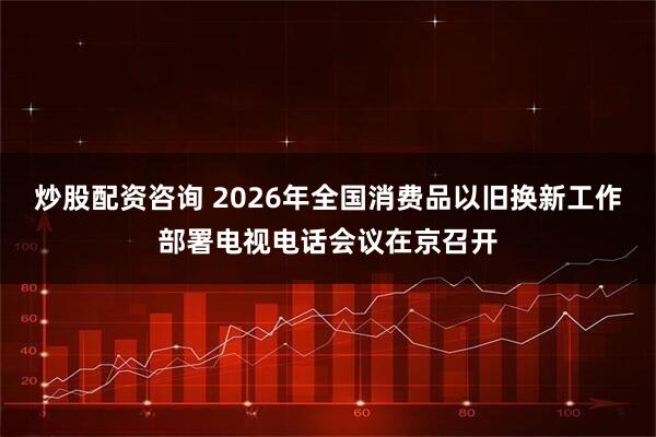 炒股配资咨询 2026年全国消费品以旧换新工作部署电视电话会议在京召开