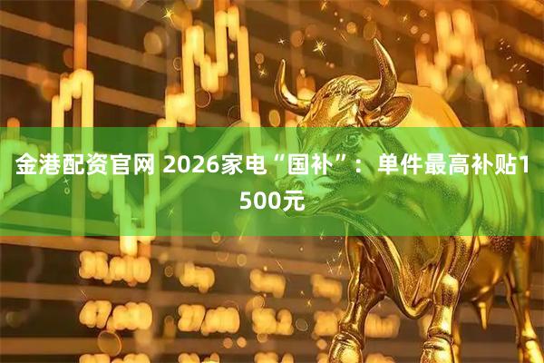 金港配资官网 2026家电“国补”:单件最高补贴1500元