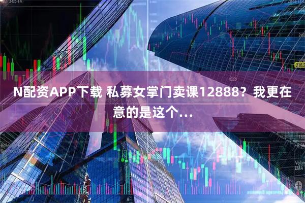 N配资APP下载 私募女掌门卖课12888？我更在意的是这个…