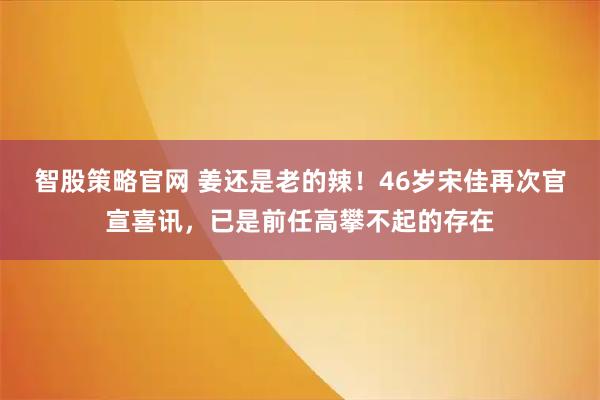 智股策略官网 姜还是老的辣！46岁宋佳再次官宣喜讯，已是前任高攀不起的存在