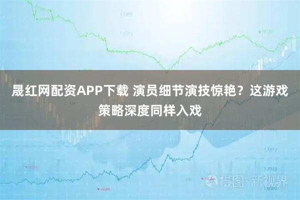 晟红网配资APP下载 演员细节演技惊艳？这游戏策略深度同样入戏