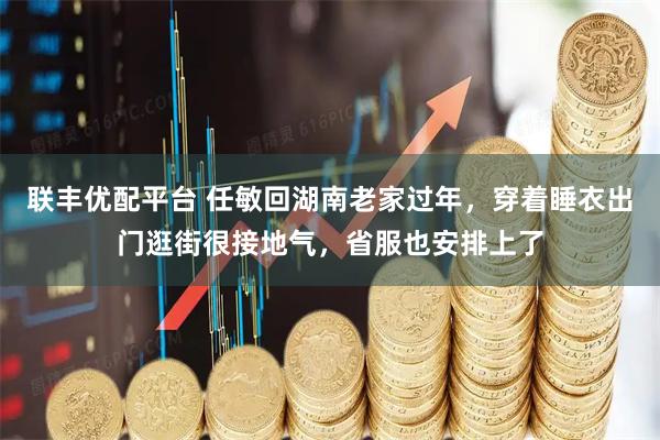 联丰优配平台 任敏回湖南老家过年，穿着睡衣出门逛街很接地气，省服也安排上了
