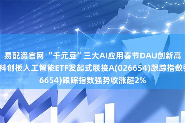 易配资官网 “千元豆”三大AI应用春节DAU创新高，汇添富上证科创板人工智能ETF发起式联接A(026654)跟踪指数强势收涨超2%