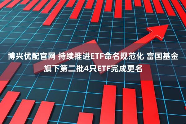 博兴优配官网 持续推进ETF命名规范化 富国基金旗下第二批4只ETF完成更名