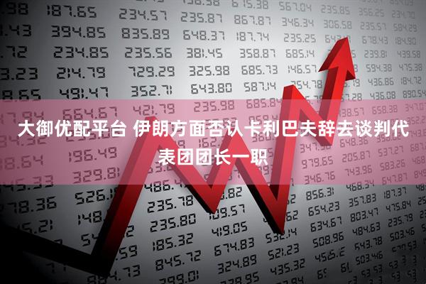 大御优配平台 伊朗方面否认卡利巴夫辞去谈判代表团团长一职